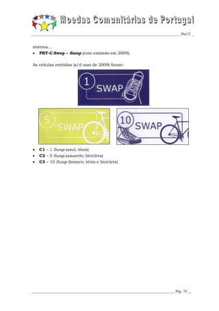 _________________________________________________________________________________ Dec12 _


sistema...
   PRT-C-Swap – Swap (com emissão em 2009).

As cédulas emitidas (s/d mas de 2009) foram:




   C1 – 1 Swap (azul; ténis)
   C2 – 5 Swap (amarelo; bicicleta)
   C3 – 10 Swap (branco; ténis e bicicleta)




______________________________________________________________________________ Pág. 74 __
 