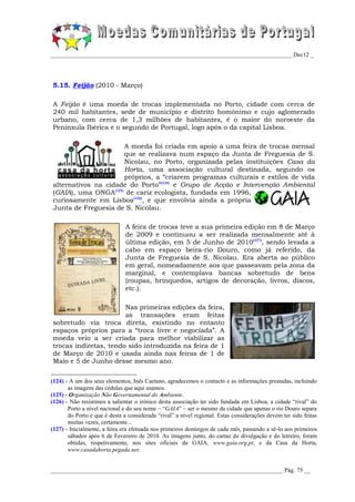 _________________________________________________________________________________ Dec12 _




5.15. Feijão (2010 - Março)

A Feijão é uma moeda de trocas implementada no Porto, cidade com cerca de
240 mil habitantes, sede de município e distrito homónimo e cujo aglomerado
urbano, com cerca de 1,3 milhões de habitantes, é o maior do noroeste da
Península Ibérica e o segundo de Portugal, logo após o da capital Lisboa.

                     A moeda foi criada em apoio a uma feira de trocas mensal
                     que se realizava num espaço da Junta de Freguesia de S.
                     Nicolau, no Porto, organizada pelas instituições Casa da
                     Horta, uma associação cultural destinada, segundo os
                     próprios, a “criarem programas culturais e estilos de vida
alternativos na cidade do Porto”(124) e Grupo de Acção e Intervenção Ambiental
(GAIA), uma ONGA(125) de cariz ecologista, fundada em 1996,
curiosamente em Lisboa(126), e que envolvia ainda a própria
Junta de Freguesia de S. Nicolau.

                               A feira de trocas teve a sua primeira edição em 8 de Março
                               de 2009 e continuou a ser realizada mensalmente até à
                               última edição, em 5 de Junho de 2010(127), sendo levada a
                               cabo em espaço beira-rio Douro, como já referido, da
                               Junta de Freguesia de S. Nicolau. Era aberta ao público
                               em geral, nomeadamente aos que passeavam pela zona da
                               marginal, e contemplava bancas sobretudo de bens
                               (roupas, brinquedos, artigos de decoração, livros, discos,
                               etc.).

                       Nas primeiras edições da feira,
                       as transações eram feitas
sobretudo via troca direta, existindo no entanto
espaços próprios para a “troca livre e negociada”. A
moeda veio a ser criada para melhor viabilizar as
trocas indiretas, tendo sido introduzida na feira de 1
de Março de 2010 e usada ainda nas feiras de 1 de
Maio e 5 de Junho desse mesmo ano.


(124) - A um dos seus elementos, Inês Caetano, agradecemos o contacto e as informações prestadas, incluindo
       as imagens das cédulas que aqui usamos.
(125) - Organização Não Governamental do Ambiente.
(126) - Não resistimos a salientar o irónico desta associação ter sido fundada em Lisboa, a cidade “rival” do
       Porto a nível nacional e do seu nome – “GAIA” – ser o mesmo da cidade que apenas o rio Douro separa
       do Porto e que é desta a considerada “rival” a nível regional. Estas considerações devem ter sido feitas
       muitas vezes, certamente...
(127) - Inicialmente, a feira era efetuada nos primeiros domingos de cada mês, passando a sê-lo aos primeiros
       sábados após 6 de Fevereiro de 2010. As imagens junto, do cartaz de divulgação e do letreiro, foram
       obtidas, respetivamente, nos sites oficiais da GAIA, www.gaia.org.pt, e da Casa da Horta,
       www.casadahorta.pegada.net.


______________________________________________________________________________ Pág. 75 __
 