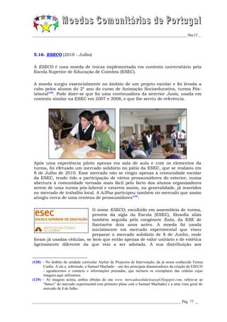 _________________________________________________________________________________ Dec12 _




5.16. ESECO (2010 - Julho)

A ESECO é uma moeda de trocas implementada em contexto universitário pela
Escola Superior de Educação de Coimbra (ESEC).

A moeda surgiu essencialmente no âmbito de um projeto escolar e foi levada a
cabo pelos alunos do 2º ano do curso de Animação Socioeducativa, turma Pós-
laboral(128). Pode dizer-se que foi uma continuadora da anterior Justa, usada em
contexto similar na ESEC em 2007 e 2008, e que lhe serviu de referência.




Após uma experiência piloto apenas em sala de aula e com os elementos da
turma, foi efetuado um mercado solidário no pátio da ESEC, que se realizou em
8 de Julho de 2010. Esse mercado não se cingiu apenas à comunidade escolar
da ESEC, tendo tido a participação de vários prossumidores do exterior, numa
abertura à comunidade tornada mais fácil pelo facto dos alunos organizadores
serem de uma turma pós-laboral e estarem assim, na generalidade, já inseridos
no mercado de trabalho local. A AJPaz participou também no mercado que assim
atingiu cerca de uma centena de prossumidores(129).

                            O nome ESECO, escolhido em assembleia de turma,
                            provém da sigla da Escola (ESEC), filosofia aliás
                            também seguida pela congénere Esito, da ESE de
                            Santarém dois anos antes. A moeda foi usada
                            inicialmente em mercado experimental que visou
                            preparar o mercado solidário de 8 de Junho, onde
foram já usadas cédulas, se bem que então apenas de valor unitário e de estética
ligeiramente diferente da que veio a ser adotada. A sua distribuição aos



(128) – No âmbito da unidade curricular Atelier de Projectos de Intervenção, da já nossa conhecida Teresa
       Cunha. A ela e, sobretudo, a Samuel Machado – um dos principais dinamizadores da criação da ESECO
       - agradecemos o contacto e informações prestadas, que incluem os exemplares das cédulas cujas
       imagens aqui utilizamos.
(129) – As imagens acima, ambas obtidas do site www. mercadosolidarioasepl.blogspot.com, refere-se ao
       “banco” do mercado experimental (em primeiro plano está o Samuel Machado) e a uma vista geral do
       mercado de 8 de Julho.


______________________________________________________________________________ Pág. 77 __
 