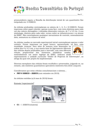 _________________________________________________________________________________ Dec12 _


prossumidores seguiu a filosofia da distribuição inicial de um quantitativo fixo
estipulado em 15 ESECO.

As cédulas produzidas contemplaram os valores de 1, 2, 5 e 10 ESECO. Foram
impressas sobre papel colorido, apenas numa face, com cores distintas para cada
um dos valores abrangidos e reduzidas dimensões comuns, de 7 x 3,5 cm. A sua
simbologia, distinta para cada valor, versou sobre as infraestruturas e os alunos
da ESEC. Não contemplaram quaisquer mecanismos de controlo, nomeadamente
data, assinatura ou número de série.

As cédulas usadas no mercado experimental inicial contemplaram apenas o valor
unitário. Foram impressas em papel branco, apresentando, na face, uma
tonalidade cinzenta. Para além de maiores (com dimensões na
ordem dos 9 x 4,5 cm), a sua matriz base foi ligeiramente diferente
das cédulas depois produzidas para o mercado, com uma diferente
relação   proporcional    dos elementos simbólicos         usados,
nomeadamente um maior logótipo da ESEC. Indicava ainda
expressamente a unidade curricular “Atelier de Projectos de Intervenção”, ao
abrigo da qual este projeto foi implementado.

Diversos exemplares das cédulas foram recolhidos e preservados, julgando-se, no
entanto, não existirem quantitativos apreciáveis existentes fora deste conjunto.

Consideramos que estas cédulas consubstanciam o sistema...
   PRT-C-ESECO – ESECO (com emissões em 2010).

As cédulas emitidas (s/d mas de 2010) foram:

Emissão “experimental”




   C1 – 1 ESECO (cinzenta)




______________________________________________________________________________ Pág. 78 __
 