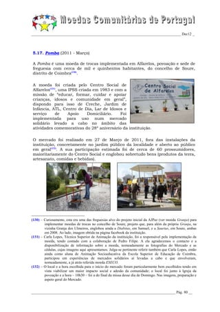 _________________________________________________________________________________ Dec12 _




5.17. Pomba (2011 - Março)

A Pomba é uma moeda de trocas implementada em Alfarelos, povoação e sede de
freguesia com cerca de mil e quinhentos habitantes, do concelho de Soure,
distrito de Coimbra(130).

A moeda foi criada pelo Centro Social de
Alfarelos(131), uma IPSS criada em 1983 e com a
missão de “educar, formar, cuidar e apoiar
crianças, idosos e comunidade em geral”,
dispondo para isso de Creche, Jardim de
Infância, ATL, Centro de Dia, Lar de Idosos e
serviço       de    Apoio    Domiciliário.  Foi
implementada para uso num mercado
solidário levado a cabo no âmbito das
atividades comemorativas do 28º aniversário da instituição.

O mercado foi realizado em 27 de Março de 2011, fora das instalações da
instituição, concretamente no jardim público da localidade e aberto ao público
em geral(132). A sua participação estimada foi de cerca de 60 prossumidores,
maioritariamente do Centro Social e englobou sobretudo bens (produtos da terra,
artesanato, comidas e bebidas).




(130) – Curiosamente, esta era uma das freguesias alvo do projeto inicial da AJPaz (ver moeda Granja) para
        implementar moedas de trocas no concelho de Soure, projeto que, para além da própria Granja, na
        vizinha Granja dos Ulmeiros, englobou ainda a Diabitas, em Samuel, e a Saurius, em Soure, ambas
        em 2008. Ao lado, imagem obtida na página facebook da instituição.
(131) – Carla Lopes, Técnica Superior de Animação da instituição, foi a responsável pela implementação da
        moeda, tendo contado com a colaboração de Pedro Filipe. A ela agradecemos o contacto e a
        disponibilização de informação sobre a moeda, nomeadamente as fotografias do Mercado e as
        cédulas, cujas imagens aqui apresentamos. Julga-se pertinente referir também que Carla Lopes, então
        ainda como aluna de Animação Socioeducativa da Escola Superior de Educação de Coimbra,
        participou em experiências de mercados solidários aí levadas a cabo e que envolveram,
        nomeadamente, a já atrás referida moeda ESECO.
(132) – O local e a hora escolhida para o início do mercado foram particularmente bem escolhidos tendo em
        vista viabilizar um maior impacto social e adesão da comunidade; o local foi junto à Igreja da
        povoação e a hora – 10h30 – foi a do final da missa desse dia de Domingo. Nas imagens, preparação e
        aspeto geral do Mercado.


______________________________________________________________________________ Pág. 80 __
 