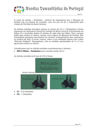 _________________________________________________________________________________ Dec12 _


O nome da moeda – Pombalino – decorre da importância que o Marquês de
Pombal tem na história do concelho, uma vez que foi ele o responsável pela
criação de Vila Real de Santo António.

As cédulas emitidas abrangem apenas os valores de 0,5 e 1 Pombalinos e foram
impressas em impressora normal de trabalho do Banco Local de Voluntariado em
folhas A4 e recortadas depois (5 cédulas de cada valor por folha). Têm a mesma
grafia para ambos os valores, apenas com a figura do Marques de Pombal. Não
contemplam quaisquer mecanismos de controlo, nomeadamente data, assinatura
ou número de série. O verso, comum, refere a sua utilização apenas com o dizer
“Mercado Solidário”. Retangulares, têm as medidas aproximadas de 9 x 5 cm,
iguais para ambos os valores.

Consideramos que as cédulas emitidas consubstanciam o sistema...
   PRT-C-Pblino – Pombalino (com emissões desde 2011).

As cédulas emitidas (s/d mas de 2011) foram:




           (verso comum)




   C1 – 0,5 Pombalino
   C2 – 1 Pombalino




______________________________________________________________________________ Pág. 83 __
 