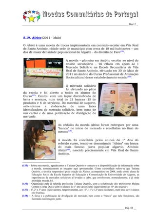 _________________________________________________________________________________ Dec12 _




5.19. Aleixo (2011 - Maio)

O Aleixo é uma moeda de trocas implementada em contexto escolar em Vila Real
de Santo António, cidade sede de município com cerca de 18 mil habitantes – um
dos de maior densidade populacional do Algarve - do distrito de Faro(135).

                                          A moeda – pioneira em âmbito escolar ao nível do
                                          ensino secundário - foi criada em apoio ao I
                                          Mercado Solidário na Escola Secundária de Vila
                                          Real de Santo António, efetuado em 30 de Maio de
                                          2011 no âmbito do Curso Profissional de Animação
                                          Sociocultural desse estabelecimento escolar(136).

                             O mercado solidário
                             foi efetuado no pátio
da escola e foi aberto a todos os alunos do
Curso(137). Contou com um leque diversificado de
bens e serviços, num total de 21 bancas (15 de
produtos e 6 de serviços). Do material de suporte,
salientamos     a  elaboração    de   uma    faixa
identificadora do mercado solidário, bem como de
um cartaz e de uma publicação de divulgação do
mercado.

                                  As cédulas da moeda Aleixo foram entregues por uma
                                  “banca” no início do mercado e recolhidas no final do
                                  mesmo(138).

                                  A moeda foi concebida pelos alunos do 1º Ano do
                                  referido curso, tendo-se denominado “Aleixo” em honra
                                  do mais famoso poeta popular algarvio, António
                                  Aleixo(139), nascido precisamente em Vila Real de Santo
                                  António.



(135) – Sobre esta moeda, agradecemos a Tatiana Queirós o contacto e a disponibilização de informação sobre
         a moeda, nomeadamente as imagens aqui apresentadas. Como curiosidade refere-se que Tatiana
         Queirós, a técnica responsável pela criação da Aleixo, acompanhou em 2008, então como aluna de
         Educação Social da Escola Superior de Educação e Comunicação da Universidade do Algarve, as
         experiências de mercados solidários aí levadas a cabo, que envolveram, nomeadamente, a já atrás
         abordada moeda Sol.
(136) – Organizado pela já referida professora Tatiana Queirós, com a colaboração dos professores Helena
         Gomes e Jorge Dias e com os alunos do 1º ano desse curso (equivalente ao 10º ano escolar).
(137) – 1º, 2º e 3º anos (equivalentes, respetivamente, aos 10º, 11º e 12º anos escolares), num total de 41 alunos
         em 4 turmas.
(138) – A faixa e a publicação de divulgação do mercado, bem como a “banca” que nele funcionou, são
         ilustradas nas imagens junto.


______________________________________________________________________________ Pág. 84 __
 