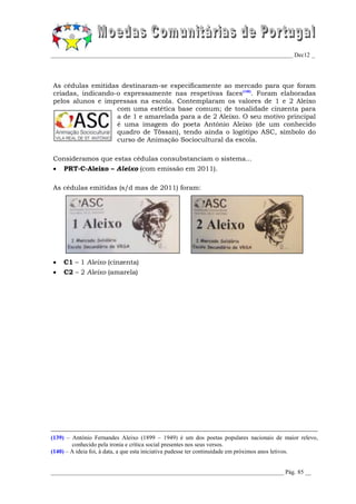 _________________________________________________________________________________ Dec12 _




As cédulas emitidas destinaram-se especificamente ao mercado para que foram
criadas, indicando-o expressamente nas respetivas faces(140). Foram elaboradas
pelos alunos e impressas na escola. Contemplaram os valores de 1 e 2 Aleixo
                   com uma estética base comum; de tonalidade cinzenta para
                   a de 1 e amarelada para a de 2 Aleixo. O seu motivo principal
                   é uma imagem do poeta António Aleixo (de um conhecido
                   quadro de Tössan), tendo ainda o logótipo ASC, símbolo do
                   curso de Animação Sociocultural da escola.

Consideramos que estas cédulas consubstanciam o sistema...
   PRT-C-Aleixo – Aleixo (com emissão em 2011).

As cédulas emitidas (s/d mas de 2011) foram:




   C1 – 1 Aleixo (cinzenta)
   C2 – 2 Aleixo (amarela)




(139) – António Fernandes Aleixo (1899 – 1949) é um dos poetas populares nacionais de maior relevo,
        conhecido pela ironia e crítica social presentes nos seus versos.
(140) – A ideia foi, à data, a que esta iniciativa pudesse ter continuidade em próximos anos letivos.


______________________________________________________________________________ Pág. 85 __
 