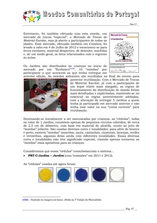 _________________________________________________________________________________ Dec12 _


Entretanto, foi também efetuado com esta moeda, um
mercado de trocas “especial”, o Mercado de Trocas de
Material Escolar, mas já aberto a participantes de todas as
idades. Esse mercado, efetuado também em Coimbra, foi
levado a cabo em 4 de Julho de 2012 e vocacionou-se para
livros escolares, material desportivo, de desenho, mochilas
e, de um modo geral, os bens relacionados com o regresso
às aulas.

Os Jardins são distribuídos às crianças no início do
mercado por um “Ecobanco”(144), 10 “moedas” por
participante a que acrescem as que tenha entregue em
anterior edição. As moedas sobrantes são recolhidas no final do evento para
                              posterior reutilização. Com o Mercado de Trocas
                              de Material Escolar, já com a participação de
                              um leque etário mais alargado, as regras de
                              funcionamento da distribuição de moeda foram
                              mais detalhadas e explicitadas, mantendo-se no
                              essencial as regras anteriormente adotadas,
                              com a alteração de entregar 5 Jardins a quem
                              tenha já participado em mercado anterior e não
                              tenha esse valor na sua “conta corrente” para
                              reutilização.

Destinando-se inicialmente a ser manuseadas por crianças, as “cédulas”, todas
no valor de 1 Jardim, consistem apenas de pequenos círculos coloridos, de cerca
de 2,5 cm de diâmetro, com base em material de alcatifa, muito ao jeito de
“moedas” infantis. São usadas diversas cores e tonalidades; para além do branco
e preto, existem “moedas” amarelas, azuis, castanhas, cinzentas, laranjas, verdes
e vermelhas, algumas delas ainda com diferentes tonalidades. Essas diversas
cores e tonalidades não têm significado especial, visando apenas tornarem as
“moedas” mais apelativas para as crianças.

Consideramos que essas “cédulas” consubstanciam o sistema...
    PRT-C-Jardim – Jardim (com “emissões” em 2011 e 2012).

As “cédulas” usadas até agora foram:




(144) – Ilustrado na imagem em baixo, obtida na 3ª Edição do Mercadinho.


______________________________________________________________________________ Pág. 87 __
 