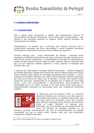 _________________________________________________________________________________ Dec12 _




2. A MOEDA COMUNITÁRIA



2.1. Conceitos Base

Não é objeto deste documento a análise dos fundamentos teóricos do
funcionamento da Moeda Comunitária - que se deixa para os especialistas - nem
mesmo a sua descrição histórica ou impacto social. Apenas tentamos ser
colecionadores de cédulas...

Consideramos, no entanto, que o interesse pela coleção aumenta com o
conhecimento associado aos itens colecionados e, assim, julgamos pertinente
uma pequena introdução ao assunto. Com as falhas que possa ter...

Convém salientar que - como colecionador de cédulas - omitimos desta
abordagem as Moedas Comunitárias que não se baseiam em papel-moeda (com o
advento dos cartões magnéticos e a possibilidade de partilha de informação em
tempo real pela internet, são em cada vez maior número). Mas os conceitos base
são, na sua essência, também aplicáveis a estas. Apenas os exemplos que
focamos não o são.

A maioria dos especialistas considera Moeda Comunitária - também designada
por Moeda Alternativa, Moeda Local, Moeda de Troca ou Moeda Social (este último
termo bastante mais usados em Portugal) dependendo dos contextos - a que é
emitida por entidades privadas não sendo necessariamente lastrada (suportada
por uma certa reserva de valor), que se destina a circular num âmbito muito
restrito de uma área, substituindo ou em paralelo com a moeda de curso legal
oficial e que visa essencialmente o desenvolvimento sócio-económico da
comunidade que aí se sedia, atuando ou de uma forma mais virada para o
desenvolvimento económico ou acentuando mais uma componente sobretudo
solidária.

                         As diferenças para um clássico “Vale” ou “Voucher”
                         comercial residem quer em não ser um valor para ser
                         descontado diretamente na entidade emissora(3), mas
                         sim para entrar em circulação numa área servindo
                         para diversas transações entre diversos intervenientes
                         (como se vulgar “dinheiro” se tratasse) quer,
                         sobretudo, por ser destituída do cariz especulativo do
                         lucro em proveito da entidade emissora ou de
terceiros, atuando exclusivamente em prol do desenvolvimento da própria
comunidade em que se insere tendo, muitas vezes até, uma importante
componente solidária associada.

(3) - Caso do vale português do Continente, cuja imagem se mostra ao lado.


______________________________________________________________________________ Pág. 8 __
 