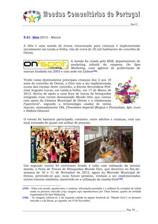 _________________________________________________________________________________ Dec12 _



5.21. Giro (2012 - Março)

A Giro é uma moeda de trocas vocacionada para crianças e implementada
inicialmente em Linda-a-Velha, vila de cerca de 20 mil habitantes do concelho de
Oeiras.

                             A moeda foi criada pelo KDZ, departamento de
                             marketing infantil da empresa On Spot
                             Marketing, uma agência de publicitação de
marcas fundada em 2003 e com sede em Lisboa(145).

Tendo como destinatários principais crianças dos 2 aos 10
anos do concelho de Oeiras, a Giro veio a ser implementada
numa das escolas deste concelho, a Escola Secundária Prof.
José Augusto Lucas, em Linda-a-Velha, em 17 de Março de
2012. Serviu de apoio a uma feira de trocas de brinquedos
integrado num evento denominado Mundo Giro, que contou
com apoio da Câmara Municipal de Oeiras e a colaboração
(“parceiros”, segundo a terminologia usada) de várias
marcas, nomeadamente Olá, Chocolates Imperial (Regina e Pintarolas), Iglo, Luso
e Editora Girassol.

O evento foi bastante participado, contanto, entre adultos e crianças, com um
total estimado de quase um milhar de pessoas.




Um segundo evento foi entretanto levado a cabo com utilização da mesma
moeda, a Feira de Trocas de Brinquedos Mundo Giro, que decorreu no fim-de-
semana de 10 e 11 de Novembro de 2012, agora no Mercado Municipal de
Oeiras, prevendo-se que, num futuro próximo, venham a ser implementados
outros eventos similares, mantendo-se a utilização da moeda Giro(146).


(145) – Sobre esta moeda, agradecemos o contacto, informações prestadas e a cedência de exemplar da cédula
       usada no primeiro mercado (cuja imagem aqui reproduzimos) por Tânia Sereno, quadro da entidade
       organizadora On Spot Marketing.
(146) – As imagens referem-se, a da esquerda (obtida na página facebook de “Mundo Giro”) ao primeiro
       mercado e a da direita, ao segundo, em 10 de Novembro.


______________________________________________________________________________ Pág. 89 __
 
