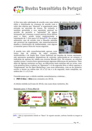 _________________________________________________________________________________ Dec12 _




A Giro tem sido valorizada de acordo com uma tabela de valores efetuada para o
efeito e distribuído às crianças de acordo com o
valor dos objetos que “doavam” à organização para
entrada no mercado de trocas. No entanto, é
também permitida a sua aquisição pontual no
sentido de permitir a “aquisição” de algum
brinquedo por crianças a quem poucos Giros faltem
para o fazer, sendo então implementada a
valorização de 1 Giro para 0,5 Euros(147). Os artigos
sobrantes, que de acordo com a filosofia adotada
são pertença da organização, são maioritariamente
doados a instituições de solidariedade, com alguns
a transitar para a feira de trocas seguinte.

A moeda tem sido consubstanciada apenas num
único tipo de cédula, de valor unitário,
multicolorida e de dupla face. Como habitual em moedas de trocas nacionais,
não apresenta quaisquer dispositivos de controlo, salientando-se no entanto a
indicação de apenas ser válida nos eventos Mundo Giro. No entanto, as cédulas
usadas numa e noutra feira apresentaram algumas diferenças de pormenor. Para
além de ligeiras variantes na face, as diferenças mais notórias são no verso, com
a da primeira feira a indicar os “Sponsors” e a da segunda feira a referir apenas a
“Organização” da On Spot Marketing e nas suas dimensões, com as do primeiro
evento a serem na ordem dos 10 x 5,5 cm e a do segundo, mais comprida, na
ordem dos 11 x 5,5 cm.

Consideramos que a cédula emitida consubstancia o sistema...
   PRT-C-Giro – Giro (com emissões em 2012).

A cédula emitida (s/d mas de 2012), nas suas duas variantes, foi:

Emissão para 1ª Feira (Mar12)




                        (frente)                                      (verso)



(147) – Aliás já expressamente referido no “Banco” do segundo mercado, conforme ilustrado na imagem ao
       lado.


______________________________________________________________________________ Pág. 90 __
 