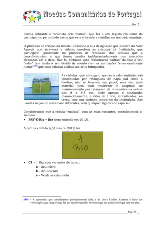 _________________________________________________________________________________ Dec12 _


moeda sobrante é recolhida pelo “banco”, que faz o seu registo em nome do
participante, permitindo assim que este o levante e reutilize em mercado seguinte.

O processo de criação da moeda, incluindo a sua designação que decorre do “Rio”
Águeda que atravessa a cidade, envolveu as crianças da Instituição, que
participam igualmente no processo de “emissão” das cédulas que a
consubstanciam e que foram usadas indiferenciadamente nos mercados
efetuados até à data. Não foi efetuada uma “valorização padrão” do Rio; o seu
“valor” tem vindo a ser aferido de acordo com as marcações “emocionalmente
justas”(150) que cada criança atribui aos seus brinquedos.

                        As cédulas, que abrangem apenas o valor unitário, são
                        constituídas por retângulos de napa (tal como a
                        Jardim, não se baseiam em papel, mas sim num
                        material bem mais resistente e adaptado ao
                        manuseamento por crianças), de dimensões na ordem
                        dos 8 x 5,5 cm, onde apenas é sinalizado,
                        manuscritamente, o valor de 1 Rio, autenticadas, no
                        verso, com um carimbo indicativo da Instituição. São
usadas napas de cores base diferentes, sem qualquer significado especial.

Consideramos que a cédula “emitida”, com as suas variantes, consubstancia o
sistema...
    PRT-C-Rio – Rio (com emissão em 2012).

A cédula emitida (s/d mas de 2012) foi:




    C1 – 1 Rio, com variantes de tons...
          a – Azul claro
          b – Azul escuro
          c – Verde acastanhado




(150) – A expressão, que consideramos particularmente feliz, é de Luísa Coelho. Exprime o facto das
      valorizações que cada criança faz aos seus brinquedos ter muito que ver com o afeto que tem por eles...


______________________________________________________________________________ Pág. 93 __
 
