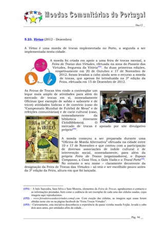 _________________________________________________________________________________ Dec12 _




5.23. Virtas (2012 - Dezembro)

A Virtas é uma moeda de trocas implementada no Porto, a segunda a ser
implementada nesta cidade.

                       A moeda foi criada em apoio a uma feira de trocas mensal, a
                        Feira de Trocas das Virtudes, efetuada na zona do Passeio das
                        Virtudes, freguesia da Vitória(151). As duas primeiras edições,
                          respetivamente em 20 de Outubro e 17 de Novembro de
                             2012, foram levadas a cabo ainda sem o recurso a moeda
                              de trocas, que apenas foi introduzida na 3ª edição da
                             Feira, efetuada em 15 de Dezembro de 2012.

As Feiras de Trocas têm vindo a contemplar um
leque mais amplo de atividades para além do
mercado de trocas em si, nomeadamente
Oficinas (por exemplo de sabão e sabonete e de
tricot) atividades lúdicas e de convívio (caso do
“Campeonato Mundial de Futebol de Mesa” e de
refeições comunitárias) e de cariz cultural (caso,
                          nomeadamente           da
                          biblioteca     itinerante
                          CicloBiblioteca).       O
                          mercado de trocas é apoiado por site divulgativo
                          próprio(152).

                          A moeda começou a ser preparada durante uma
                          “Oficina de Moeda Alternativa” efetuada na cidade entre
                          10 e 17 de Novembro e que contou com a participação
                          de diversas associações de índole cultural e de
                          intervenção social, nomeadamente, para além da
                          própria Feira de Trocas (organizadores), o Espaço
                          Compasso, a Casa Viva, o Gato Vadio e o Trocal Porto(153).
                          No entanto o seu nome – claramente decorrente da
designação da Feira de Trocas das Virtudes – só veio e ser escolhido pouco antes
da 3ª edição da Feira, altura em que foi lançada.




(151) – A Inês Saavedra, Sara Silva e Sara Moreira, elementos da Feira de Trocas, agradecemos o contacto e
       as informações prestadas, bem como a cedência de um exemplar de cada uma das cédulas usadas, cujas
       imagens aqui reproduzimos.
(152) – www.feiradetrocasdasvirtudes.comuf.com. Com exeção das cédulas, as imagens aqui usaas foram
       obtidas neste site ou na página facebooh da “Feira Trocas Virtudes”.
(153) – Curiosamente, esta iniciativa desconhecia a experiência da quase vizinha moeda Feijão, levada a cabo
       dois anos antes, por entidades afins da cidade...


______________________________________________________________________________ Pág. 94 __
 