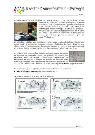 _________________________________________________________________________________ Dec12 _


O mecanismo de distribuição da moeda seguiu a da distribuição de um
                        quantitativo fixo – 150 Virtas – abrangendo os vários
                        valores das cédulas produzidas, que contemplaram o
                        valor unitário e os 2, 5, 10, 20 e 50 Virtas. Esta
                        distribuição inicial pressupõe a adesão ao sistema –
                        muito ao jeito do funcionamento clássico dos Clubes
                        de Trocas – tal como é expectável a devolução do
                        mesmo quantitativo aquando do abandono pelo até
                        então “Virtaleiro”.

As cédulas emitidas são monoface e recorreram a uma simbologia relacionada
com o local – o rio Douro e uma das encostas ribeirinhas do Porto – igual para os
vários valores contemplados. Impressas apenas a preto e em papel normal,
recortadas depois manualmente, têm dimensões na ordem dos 10 x 5 cm.

As cédulas não contemplam data ou outra qualquer indicação
de validade (prevendo-se, aliás, que possam ser usadas em
próximas feiras de trocas). Como único mecanismo de
segurança foi usado o método de validar as cédulas para
circulação na feira com um carimbo azul anilado em forma de
“V” (“V” de “Virtas” e de “Virtudes” e, talvez, da Freguesia “Vitória”) aposto na face.

Consideramos que as cédulas emitidas consubstanciam o sistema...
   PRT-C-Virtas – Virtas (com emissão em 2012).

As cédulas emitidas (s/d mas de 2012) foram:




______________________________________________________________________________ Pág. 95 __
 