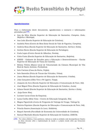_________________________________________________________________________________ Dec12 _




Agradecimentos


Para a elaboração deste documento, agradecemos o contacto e informações
prestadas por(155):
    Ana da Silva (Escola Superior de Educação de Santarém; Campino, Esito,
     Beijinho e Morango);
    Ana Leão (Escola Superior de Educação de Coimbra);
    Anabela Pinto (Centro de Bem Estar Social de Vale de Figueira; Campino);
    Andreia Rosa (Escola Superior de Educação de Santarém; Sorriso e Esito);
    Avelino Bento (Escola Superior de Educação de Portalegre);
    Carla Lopes (Centro Social de Alfarelos; Pomba);
    Cátia Costa (Escola Superior de Educação de Santarém; Beijinho);
    (GEED - Gabinete de Estudos para a Educação e Desenvolvimento - Escola
     Superior de Educação de Viana do Castelo);
    Helena Vitória (Banco Local de Voluntariado da Câmara Municipal de Vila
     Real de Santo António; Pombalino);
    Inês Caetano (Casa da Horta; Feijão);
    Inês Saavedra (Feira de Trocas das Virtudes; Virtas);
    Joana Matias (Escola Superior de Educação de Santarém; Crialito);
    João Gonçalves (Olho Vivo e Pé Ligeiro; Torga);
    Joaquim do Arco (Escola Superior de Educação e Comunicação de Faro; Sol);
    José Miguel Pires (Escola Superior de Educação de Coimbra; Justa);
    Liliana Daniel (Escola Superior de Educação de Santarém; Sorriso e Esito);
    (Loja Entre Nós);
    Luciane Lucas (Casa da Esquina);
    Luísa Coelho (Bela Vista – Centro de Educação Integrada; Rio);
    Magna Figueiredo (Junta de Freguesia de Valongo do Vouga; Valongo’s);
    Patrícia Populaire (Escola Superior de Educação e Comunicação de Faro; Sol);
    Priscila Soares (Associação In Loco; Solidário);
    Raquel Azevedo (Faculdade de Economia da Universidade de Coimbra);
    Samuel Machado (Escola Superior de Educação de Coimbra; ESECO);

(155) – Por ordem alfabética. Entre parênteses, indicam-se ainda as entidades onde desempenhavam funções
       na altura relevante sobre a implementação da moeda e a própria moeda sobre que forneceram
       informação.


______________________________________________________________________________ Pág. 98 __
 