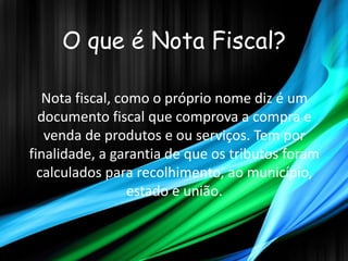 O que é Nota Fiscal?

   Nota fiscal, como o próprio nome diz é um
  documento fiscal que comprova a compra e
   venda de produtos e ou serviços. Tem por
finalidade, a garantia de que os tributos foram
  calculados para recolhimento, ao município,
                  estado e união.
 