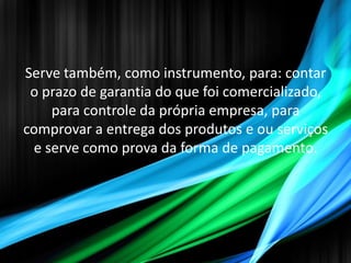 Serve também, como instrumento, para: contar
 o prazo de garantia do que foi comercializado,
    para controle da própria empresa, para
comprovar a entrega dos produtos e ou serviços
 e serve como prova da forma de pagamento.
 