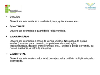 • UNIDADE
Deverá ser informada se a unidade é peça, quilo, metros, etc...
• QUANTIDADE
Devera ser informada a quantidade física vendida.
• VALOR UNITÁRIO
Deverá ser informado o preço de venda unitário. Nos casos de outras
saídas (remessa para conserto, empréstimo, demonstração,
industrialização, doação, transferências, etc...) utilizar o preço de venda, ou
na sua ausência, o valor de mercado.
• VALOR TOTAL
Deverá ser informado o valor total, ou seja o valor unitário multiplicado pela
quantidade.
 