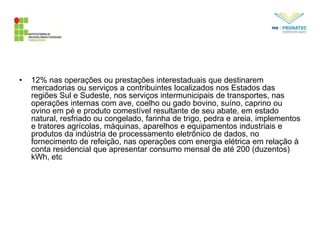 • 12% nas operações ou prestações interestaduais que destinarem
mercadorias ou serviços a contribuintes localizados nos Estados das
regiões Sul e Sudeste, nos serviços intermunicipais de transportes, nas
operações internas com ave, coelho ou gado bovino, suíno, caprino ou
ovino em pé e produto comestível resultante de seu abate, em estado
natural, resfriado ou congelado, farinha de trigo, pedra e areia, implementos
e tratores agrícolas, máquinas, aparelhos e equipamentos industriais e
produtos da indústria de processamento eletrônico de dados, no
fornecimento de refeição, nas operações com energia elétrica em relação à
conta residencial que apresentar consumo mensal de até 200 (duzentos)
kWh, etc
 