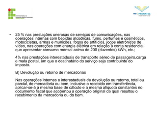 • 25 % nas prestações onerosas de serviços de comunicações, nas
operações internas com bebidas alcoólicas, fumo, perfumes e cosméticos,
motocicletas, armas e munições, fogos de artifícios, jogos eletrônicos de
vídeo, nas operações com energia elétrica em relação à conta residencial
que apresentar consumo mensal acima de 200 (duzentos) kWh, etc.;
4% nas prestações interestaduais de transporte aéreo de passageiro,carga
e mala postal, em que o destinatário do serviço seja contribuinte do
imposto.
B) Devolução ou retorno de mercadorias
Nas operações internas e interestaduais de devolução ou retorno, total ou
parcial, de mercadoria ou bem, inclusive o recebido em transferência,
aplicar-se-á a mesma base de cálculo e a mesma alíquota constantes no
documento fiscal que acobertou a operação original da qual resultou o
recebimento da mercadoria ou do bem.
 