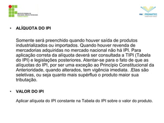 • ALÍQUOTA DO IPI
Somente será preenchido quando houver saída de produtos
industrializados ou importados. Quando houver revenda de
mercadorias adquiridas no mercado nacional não há IPI. Para
aplicação correta da alíquota deverá ser consultada a TIPI (Tabela
do IPI) e legislações posteriores. Atentar-se para o fato de que as
alíquotas do IPI, por ser uma exceção ao Princípio Constitucional da
Anterioridade, quando alterados, tem vigência imediata. .Elas são
seletivas, ou seja quanto mais supérfluo o produto maior sua
tributação.
• VALOR DO IPI
Aplicar alíquota do IPI constante na Tabela do IPI sobre o valor do produto.
 