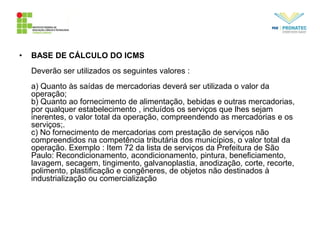 • BASE DE CÁLCULO DO ICMS
Deverão ser utilizados os seguintes valores :
a) Quanto às saídas de mercadorias deverá ser utilizada o valor da
operação;
b) Quanto ao fornecimento de alimentação, bebidas e outras mercadorias,
por qualquer estabelecimento , incluídos os serviços que lhes sejam
inerentes, o valor total da operação, compreendendo as mercadorias e os
serviços;.
c) No fornecimento de mercadorias com prestação de serviços não
compreendidos na competência tributária dos municípios, o valor total da
operação. Exemplo : Item 72 da lista de serviços da Prefeitura de São
Paulo: Recondicionamento, acondicionamento, pintura, beneficiamento,
lavagem, secagem, tingimento, galvanoplastia, anodização, corte, recorte,
polimento, plastificação e congêneres, de objetos não destinados à
industrialização ou comercialização
 