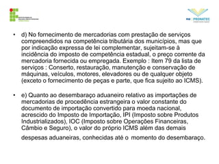 • d) No fornecimento de mercadorias com prestação de serviços
compreendidos na competência tributária dos municípios, mas que
por indicação expressa de lei complementar, sujeitam-se à
incidência do imposto de competência estadual, o preço corrente da
mercadoria fornecida ou empregada. Exemplo : Item 79 da lista de
serviços : Conserto, restauração, manutenção e conservação de
máquinas, veículos, motores, elevadores ou de qualquer objeto
(exceto o fornecimento de peças e parte, que fica sujeito ao ICMS).
• e) Quanto ao desembaraço aduaneiro relativo as importações de
mercadorias de procedência estrangeira o valor constante do
documento de importação convertido para moeda nacional,
acrescido do Imposto de Importação, IPI (Imposto sobre Produtos
Industrializados), IOC (Imposto sobre Operações Financeiras,
Câmbio e Seguro), o valor do próprio ICMS além das demais
despesas aduaneiras, conhecidas até o momento do desembaraço.
 