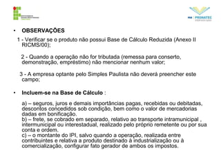 • OBSERVAÇÕES
1 - Verificar se o produto não possui Base de Cálculo Reduzida (Anexo II
RICMS/00);
2 - Quando a operação não for tributada (remessa para conserto,
demonstração, empréstimo) não mencionar nenhum valor;
3 - A empresa optante pelo Simples Paulista não deverá preencher este
campo;
• Incluem-se na Base de Cálculo :
a) – seguros, juros e demais importâncias pagas, recebidas ou debitadas,
descontos concedidos sob condição, bem como o valor de mercadorias
dadas em bonificação.
b) – frete, se cobrado em separado, relativo ao transporte intramunicipal ,
intermunicipal ou interestadual, realizado pelo próprio remetente ou por sua
conta e ordem.
c) – o montante do IPI, salvo quando a operação, realizada entre
contribuintes e relativa a produto destinado à industrialização ou à
comercialização, configurar fato gerador de ambos os impostos.
 