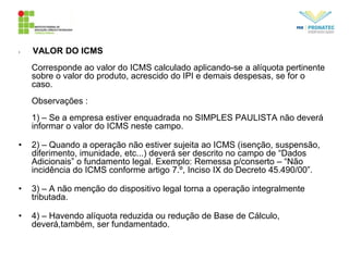 • VALOR DO ICMS
Corresponde ao valor do ICMS calculado aplicando-se a alíquota pertinente
sobre o valor do produto, acrescido do IPI e demais despesas, se for o
caso.
Observações :
1) – Se a empresa estiver enquadrada no SIMPLES PAULISTA não deverá
informar o valor do ICMS neste campo.
• 2) – Quando a operação não estiver sujeita ao ICMS (isenção, suspensão,
diferimento, imunidade, etc...) deverá ser descrito no campo de “Dados
Adicionais” o fundamento legal. Exemplo: Remessa p/conserto – “Não
incidência do ICMS conforme artigo 7.º, Inciso IX do Decreto 45.490/00”.
• 3) – A não menção do dispositivo legal torna a operação integralmente
tributada.
• 4) – Havendo alíquota reduzida ou redução de Base de Cálculo,
deverá,também, ser fundamentado.
 