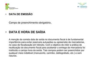 • DATA DE EMISSÃO
Campo de preenchimento obrigatório.
• DATA E HORA DE SAÍDA
A menção da correta data de saída no documento fiscal é de fundamental
importância para evitar possíveis autuações ou apreensão de mercadorias,
no caso de fiscalização em trânsito. Com o objetivo de inibir a prática de
reutilização do documento fiscal para acobertar a entrega da mercadoria foi
instituído o campo hora da saída. Tais campos podem ser preenchidos por
qualquer meio indelével (manuscrito, carimbo, datilografado, etc.) e sem
rasuras.
 
