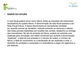 • DADOS DA FATURA
A nota fiscal poderá servir como fatura, feitas as inclusões dos elementos
necessários do quadro fatura. A denominação da nota fiscal passará a ser
Nota Fiscal Fatura. A fatura discriminará as mercadorias vendidas
ou, quando convier ao vendedor, indicará somente os números e valores
das notas parciais expedidas por ocasião das vendas, despacho ou entrega
das mercadorias. No ato da emissão da fatura, poderá ser extraída uma
duplicata para circulação com efeito comercial que conterá a denominação
“duplicata”, a data de sua emissão e o número de ordem, o número da
fatura, a data do vencimento ou a declaração de ser duplicata a vista, o
domicilio do vendedor e comprador e a importância a pagar em algarismo e
por extenso.
 
