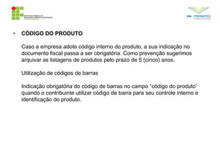 • CÓDIGO DO PRODUTO
Caso a empresa adote código interno do produto, a sua indicação no
documento fiscal passa a ser obrigatória. Como prevenção sugerimos
arquivar as listagens de produtos pelo prazo de 5 (cinco) anos.
Utilização de códigos de barras
Indicação obrigatória do código de barras no campo “código do produto”
quando o contribuinte utilizar código de barra para seu controle interno e
identificação do produto.
 
