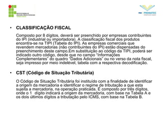 • CLASSIFICAÇÃO FISCAL
Composto por 8 dígitos, deverá ser preenchido por empresas contribuintes
do IPI (industrial ou importadora). A classificação fiscal dos produtos
encontra-se na TIPI (Tabela do IPI). As empresas comerciais que
revendem mercadorias (não contribuintes do IPI) estão dispensadas do
preenchimento deste campo.Em substituição ao código da TIPI, poderá ser
indicado outro código, desde que no campo “Informações
Complementares” do quadro “Dados Adicionais” ou no verso da nota fiscal,
seja impresso por meio indelével, tabela com a respectiva decodificação.
• CST (Código de Situação Tributária)
O Código de Situação Tributária foi instituído com a finalidade de identificar
a origem da mercadoria e identificar o regime de tributação a que esta
sujeita a mercadoria, na operação praticada. É composto por três dígitos,
onde o 1 dígito indicará a origem da mercadoria, com base na Tabela A e
os dois últimos dígitos a tributação pelo ICMS, com base na Tabela B.
 