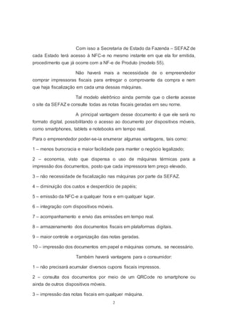 2
Com isso a Secretaria de Estado da Fazenda – SEFAZ de
cada Estado terá acesso à NFC-e no mesmo instante em que ela for emitida,
procedimento que já ocorre com a NF-e de Produto (modelo 55).
Não haverá mais a necessidade de o empreendedor
comprar impressoras fiscais para entregar o comprovante da compra e nem
que haja fiscalização em cada uma dessas máquinas.
Tal modelo eletrônico ainda permite que o cliente acesse
o site da SEFAZ e consulte todas as notas fiscais geradas em seu nome.
A principal vantagem desse documento é que ele será no
formato digital, possibilitando o acesso ao documento por dispositivos móveis,
como smartphones, tablets e notebooks em tempo real.
Para o empreendedor poder-se-ia enumerar algumas vantagens, tais como:
1 – menos burocracia e maior facilidade para manter o negócio legalizado;
2 – economia, visto que dispensa o uso de máquinas térmicas para a
impressão dos documentos, posto que cada impressora tem preço elevado.
3 – não necessidade de fiscalização nas máquinas por parte da SEFAZ.
4 – diminuição dos custos e desperdício de papéis;
5 – emissão da NFC-e a qualquer hora e em qualquer lugar.
6 – integração com dispositivos móveis.
7 – acompanhamento e envio das emissões em tempo real.
8 – armazenamento dos documentos fiscais em plataformas digitais.
9 – maior controle e organização das notas geradas.
10 – impressão dos documentos em papel e máquinas comuns, se necessário.
Também haverá vantagens para o consumidor:
1 – não precisará acumular diversos cupons fiscais impressos.
2 – consulta dos documentos por meio de um QRCode no smartphone ou
ainda de outros dispositivos móveis.
3 – impressão das notas fiscais em qualquer máquina.
 