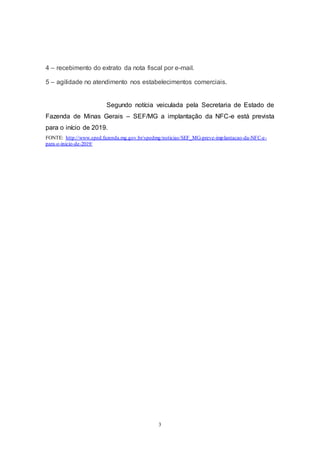 3
4 – recebimento do extrato da nota fiscal por e-mail.
5 – agilidade no atendimento nos estabelecimentos comerciais.
Segundo notícia veiculada pela Secretaria de Estado de
Fazenda de Minas Gerais – SEF/MG a implantação da NFC-e está prevista
para o início de 2019.
FONTE: http://www.sped.fazenda.mg.gov.br/spedmg/noticias/SEF_MG-preve-implantacao-da-NFC-e-
para-o-inicio-de-2019/
 