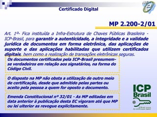 Certificado Digital


                                                     MP 2.200-2/01
Art. 1º- Fica instituída a Infra-Estrutura de Chaves Públicas Brasileira -
ICP-Brasil, para garantir a autenticidade, a integridade e a validade
jurídica de documentos em forma eletrônica, das aplicações de
suporte e das aplicações habilitadas que utilizem certificados
digitais, bem como a realização de transações eletrônicas seguras.
 Os documentos certificados pela ICP-Brasil presumem-
 se verdadeiros em relação aos signatários, na forma do
 Código Civil.

 O disposto na MP não obsta a utilização de outro meio
 de certificação, desde que admitido pelas partes ou
 aceito pela pessoa a quem for oposto o documento.

 Emenda Constitucional nº 32/01 - As MP editadas em
 data anterior à publicação desta EC vigoram até que MP
 ou lei ulterior as revogue explicitamente.
 