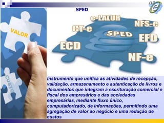 SPED




Instrumento que unifica as atividades de recepção,
validação, armazenamento e autenticação de livros e
documentos que integram a escrituração comercial e
fiscal dos empresários e das sociedades
empresárias, mediante fluxo único,
computadorizado, de informações, permitindo uma
agregação de valor ao negócio e uma redução de
custos
 