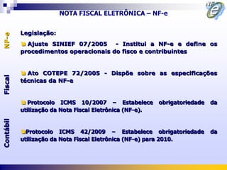 NOTA FISCAL ELETRÔNICA – NF-e


           Legislação:
NF-e




            Ajuste SINIEF 07/2005 - Institui a NF-e e define os
           procedimentos operacionais do fisco e contribuintes


            Ato COTEPE 72/2005 - Dispõe sobre as especificações
Fiscal




           técnicas da NF-e


            Protocolo ICMS 10/2007 – Estabelece          obrigatoriedade   da
           utilização da Nota Fiscal Eletrônica (NF-e).
Contábil




           Protocolo ICMS 42/2009 – Estabelece obrigatoriedade             da
           utilização da Nota Fiscal Eletrônica (NF-e) para 2010.
 