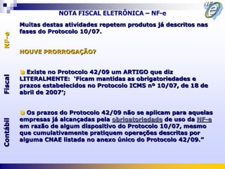 NOTA FISCAL ELETRÔNICA – NF-e
           Muitas destas atividades repetem produtos já descritos nas
           fases do Protocolo 10/07.
NF-e




           HOUVE PRORROGAÇÃO?


            Existe no Protocolo 42/09 um ARTIGO que diz
Fiscal




           LITERALMENTE: „Ficam mantidas as obrigatoriedades e
           prazos estabelecidos no Protocolo ICMS nº 10/07, de 18 de
           abril de 2007′;


            Os prazos do Protocolo 42/09 não se aplicam para aquelas
           empresas já alcançadas pela obrigatoriedade de uso da NF-e
Contábil




           em razão de algum dispositivo do Protocolo 10/07, mesmo
           que cumulativamente pratiquem operações descritas por
           alguma CNAE listada no anexo único do Protocolo 42/09.”
 