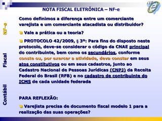 NOTA FISCAL ELETRÔNICA – NF-e

           Como definimos a diferença entre um comerciante
           varejista e um comerciante atacadista ou distribuidor?
NF-e




            Vale a prática ou a teoria?

            PROTOCOLO 42/2009, § 3º: Para fins do disposto neste
           protocolo, deve-se considerar o código da CNAE principal
           do contribuinte, bem como os secundários, conforme
Fiscal




           conste ou, por exercer a atividade, deva constar em seus
           atos constitutivos ou em seus cadastros, junto ao
           Cadastro Nacional de Pessoas Jurídicas (CNPJ) da Receita
           Federal do Brasil (RFB) e no cadastro de contribuinte do
           ICMS de cada unidade federada
Contábil




           PARA REFLEXÃO:

            Varejista precisa de documento fiscal modelo 1 para a
           realização das suas operações?
 