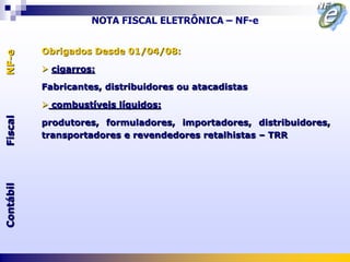 NOTA FISCAL ELETRÔNICA – NF-e


           Obrigados Desde 01/04/08:
NF-e




            cigarros:

           Fabricantes, distribuidores ou atacadistas

            combustíveis líquidos:
Fiscal




           produtores, formuladores, importadores, distribuidores,
           transportadores e revendedores retalhistas – TRR
Contábil
 