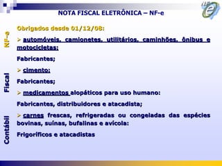 NOTA FISCAL ELETRÔNICA – NF-e

           Obrigados desde 01/12/08:
NF-e




            automóveis, camionetes, utilitários, caminhões, ônibus e
           motocicletas:

           Fabricantes;

            cimento:
Fiscal




           Fabricantes;

            medicamentos alopáticos para uso humano:

           Fabricantes, distribuidores e atacadista;

            carnes frescas, refrigeradas ou congeladas das espécies
Contábil




           bovinas, suínas, bufalinas e avícola:

           Frigoríficos e atacadistas
 