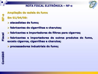 NOTA FISCAL ELETRÔNICA – NF-e

           Ampliação da cadeia do fumo
NF-e




           Em 01/04/09:

            atacadistas de fumo;

            fabricantes de cigarrilhas e charutos;

            fabricantes e importadores de filtros para cigarros;
Fiscal




            fabricantes e importadores de outros produtos do fumo,
           exceto cigarros, cigarrilhas e charutos;

            processadores industriais do fumo;
Contábil
 