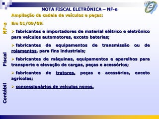 NOTA FISCAL ELETRÔNICA – NF-e
           Ampliação da cadeia de veículos e peças:

           Em 01/09/09:
NF-e




            fabricantes e importadores de material elétrico e eletrônico
           para veículos automotores, exceto baterias;

            fabricantes de equipamentos         de       transmissão    ou   de
           rolamentos, para fins industriais;
Fiscal




            fabricantes de máquinas, equipamentos e aparelhos para
           transporte e elevação de cargas, peças e acessórios;

            fabricantes    de   tratores,   peças    e    acessórios,   exceto
           agrícolas;
Contábil




            concessionários de veículos novos.
 