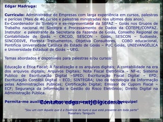 Edgar Madruga:

Currículo: Administrador de Empresas com larga experiência em cursos, palestras
e perícias (Mais de 40 cursos e palestras ministradas nos ultimos dois anos).
Ex-Coordenador do Sintegra e ex-representante da SEFAZ – Goiás nos Grupos de
Trabalho nacional do Sintegra e Processamento de Dados da COTEPE/CONFAZ.
Instrutor e palestrante da Secretaria da Fazenda de Goiás, Conselho Regional de
Contabilidade de Goiás – CRCGO, SESCON - Goiás, SESCON – Sudoeste,
SINCODIVE, Floresta Treinamentos, Objetiva Consultores,         COBO educacional,
Pontifícia Universidade Católica do Estado de Goiás – PUC Goiás, UNIEVANGÉLICA
e Universidade Estadual de Goiás – UEG.

Temas abordados e disponíveis para palestras e/ou cursos:

Educação e Ética Fiscal; A fiscalização e os arquivos digitais; A contabilidade na era
dos arquivos digitais; Arquivos Digitais; Nota Fiscal Eletrônica – NF-e; Sistema
Publico de Escrituração Digital –SPED; Escrituração Fiscal Digital – EFD;
Escrituração Contábil Digital – ECD; SINTEGRA; Uso da tecnologia da Informação
pelas Administrações Públicas; Certificação Digital; Emissor de Cupom Fiscal –
ECF; Segurança da Informação e Gestão do Risco Eletrônico; Direito Digital na
Administração Pública.

                Contato: edgar-mtj@ig.com.br
Permita-me auxiliá-lo a desenvolver os potenciais de sua equipe!

           “Sou um com Aquele que é a Essência de tudo e que está presente em toda parte”
                                        Masaharu Taniguchi
                                                                                            DEUS: Muito Obrigado!
 