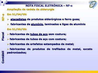 NOTA FISCAL ELETRÔNICA – NF-e
           Ampliação da cadeia de siderurgia

           Em 01/04/09:
NF-e




            atacadistas de produtos siderúrgicos e ferro gusa;

            fabricantes de alumínio, laminados e ligas de alumínio

           Em 01/09/09:
Fiscal




            fabricantes de tubos de aço sem costura;

            fabricantes de tubos de aço com costura;

            fabricantes de artefatos estampados de metal;

            fabricantes de produtos de trefilados de metal, exceto
Contábil




           padronizados;
 