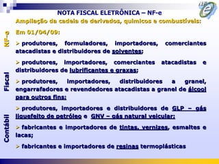 NOTA FISCAL ELETRÔNICA – NF-e
           Ampliação da cadeia de derivados, quimicos e combustíveis:

           Em 01/04/09:
NF-e




            produtores, formuladores, importadores,      comerciantes
           atacadistas e distribuidores de solventes;

            produtores, importadores, comerciantes      atacadistas    e
           distribuidores de lubrificantes e graxas;
Fiscal




            produtores,     importadores, distribuidores  a    granel,
           engarrafadores e revendedores atacadistas a granel de álcool
           para outros fins;

            produtores, importadores e distribuidores de GLP – gás
           liquefeito de petróleo e GNV – gás natural veicular;
Contábil




            fabricantes e importadores de tintas, vernizes, esmaltes e
           lacas;

            fabricantes e importadores de resinas termoplásticas
 