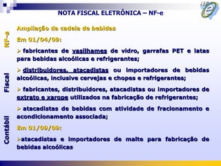 NOTA FISCAL ELETRÔNICA – NF-e

           Ampliação da cadeia de bebidas
NF-e




           Em 01/04/09:

            fabricantes de vasilhames de vidro, garrafas PET e latas
           para bebidas alcoólicas e refrigerantes;

            distribuidores, atacadistas ou importadores de bebidas
Fiscal




           alcoólicas, inclusive cervejas e chopes e refrigerantes;

            fabricantes, distribuidores, atacadistas ou importadores de
           extrato e xarope utilizados na fabricação de refrigerantes;

            atacadistas de bebidas com atividade de fracionamento e
           acondicionamento associada;
Contábil




           Em 01/09/09:

           atacadistas e importadores de malte para fabricação de
           bebidas alcoólicas
 