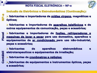NOTA FISCAL ELETRÔNICA – NF-e

           Inclusão da Eletrônicos e Eletrodomésticos (Continuação):
NF-e



            fabricantes e importadores de mídias virgens, magnéticas e
           ópticas;

            fabricantes e importadores de aparelhos telefônicos e de
           outros equipamentos de comunicação, peças e acessórios;

            fabricantes e importadores de fogões, refrigeradores e
Fiscal




           maquinas de lavar e secar para uso domestico, aparelhos e
           equipamentos de ar condicionado para uso não-industrial,
           peças e acessórios;

            fabricantes     de      aparelhos     eletromédicos       e
           eletroterapeuticos e equipamentos de irradiação;
Contábil




            fabricantes de cronômetros e relógios;

            fabricantes de equipamentos e instrumentos ópticos, peças
           e acessórios;
 