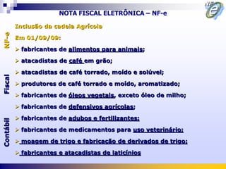 NOTA FISCAL ELETRÔNICA – NF-e

           Inclusão da cadeia Agrícola
NF-e



           Em 01/09/09:

            fabricantes de alimentos para animais;

            atacadistas de café em grão;

            atacadistas de café torrado, moído e solúvel;
Fiscal




            produtores de café torrado e moído, aromatizado;

            fabricantes de óleos vegetais, exceto óleo de milho;

            fabricantes de defensivos agrícolas;

            fabricantes de adubos e fertilizantes;
Contábil




            fabricantes de medicamentos para uso veterinário;

            moagem de trigo e fabricação de derivados de trigo;

            fabricantes e atacadistas de laticínios
 