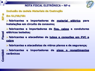 NOTA FISCAL ELETRÔNICA – NF-e

           Inclusão da cadeia Materiais de Costrução
NF-e



           Em 01/09/09:

            fabricantes e importadores de material            elétrico   para
           instalações em circuito de consumo;

            fabricantes e importadores de fios, cabos e condutores
           elétricos isolados;
Fiscal




            fabricantes e atacadistas de tubos e conexões em PVC e
           cobre

            fabricantes e atacadistas de vidros planos e de segurança;

            fabricantes   e   importadores   de   pisos   e   revestimentos
Contábil




           cerâmicos
 