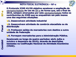 NOTA FISCAL ELETRÔNICA – NF-e
           O Protocolo ICMS 42/09 objetiva escalonar a ampliação da
           obrigatoriedade de uso da NF-e de forma que, até o final de
NF-e



           2010, estejam alcançados por esta obrigatoriedade todos os
           contribuintes do ICMS que se enquadrem em pelo menos
           uma das seguintes situações:
           1. Desenvolvam atividade industrial
           2. Desenvolvam atividade de comércio atacadista ou de
Fiscal




           distribuição
           3. Pratiquem saídas de mercadorias com destino a outra
           unidade da Federação
           4. Forneçam mercadorias para a Administração Pública.
           Escalonado ao longo de quatro períodos: abril, julho e
Contábil




           outubro e dezembro de 2010), através de descrições
           baseadas na Codificação Nacional de Atividade Econômica
           (CNAE).
 