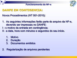 Funcionamento da NF-e

DANFE EM CONTIGENCIA:
Novos Procedimentos (NT 001-2010):

1. As seguintes informações farão parte do arquivo da NF-e,
     devendo ser impressas no DANFE:
I - o motivo da entrada em contingência;
II - a data, hora com minutos e segundos do seu início.

   1. Motivo
   2. Duração
   3. Documentos emitidos

2. Regularização de arquivos pendentes
 